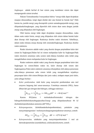 lingkungan

adalah hal-hal di luar sistem yang membatasi sistem dan dapat

mempengaruhi sistem tersebut.
Hukum Termodinamika I menyatakan bahwa “energi tidak dapat diciptakan
maupun dimusnahkan, tetapi dapat diubah dari satu bentuk ke bentuk lain” Oleh
karena itu, jumlah energi yang diserapoleh system samadenganjumlah energy yang
dilepaskankelinngkungan. yang diperoleh oleh sistem akan sama dengan jumlah
energi yang dilepaskan oleh lingkungan.
Oleh karena energi tidak dapat diciptakan maupun dimusnahkan, maka
dalam suatu reaksi kimia, energi yang dilepaskan oleh sistem dalam bentuk kalor
akan diserap oleh lingkungan. Reaksinya disebut reaksi eksoterm. Sebaliknya,
dalam reaksi dimana energi diserap oleh sistemdarilingkungan. Reaksinya disebut
reaksi endoterm.
Reaksi eksoterm adalah reaksi yang disertai dengan perpindahan kalor dari
sistem ke lingkungan.Dalam hal ini sistem melepaskan kalor ke lingkungan.Pada
reaksi eksoterm umumnya suhu system naik.Adanya kenaikan suhu inilah yang
mengakibatkan sistem melepaskan kalor ke lingkungan.
Reaksi endoterm adalah reaksi yang disertai dengan perpindahan kalor dari
lingkungan ke sistem.Dalam reaksi ini, kalor diserap oleh sistem dari
lingkungannya.Pada reaksi endoterm umumnya ditunjukkan oleh adanya penurunan
suhu.Adanya penurunan suhu sistem inilah yang mengakibatkan terjadinya
penyerapan kalor oleh sistem.Ditinjau dari jenis reaksi, terdapat empat jenis kalor,
yaitu sebagai berikut :
Kalor pembentukan, ialah kalor yang menyertai pembentukan satu mol
senyawa langsung dari unsur-unsurnya. Contohnya ammonia (NH3), harus
dibuat dari gas nitrogen dan hidrogen, sehingga reaksinya :

Karena

harus

1

molmakakoefisienreaksi

nitrogen

dan

hidrogenbolehdituliskansebagaipecahan.Energi yang dilepaskansebesar 46 kJ
disebutkalorpembentukan ammonia (
Kalorpenguraian,

).

(kebalikandarikalorpembentukan),

yaitukalor

yang

menyertaipenguraian 1 molsenyawalangsungmenjadiunsur-unsurnya, contoh:

Kalorpenetralan, ialahkalor

yang menyertaipembentukan 1 mol air

darireaksipenetralan (asamdanbasa), selalureaksieksoterm, contoh :

 
