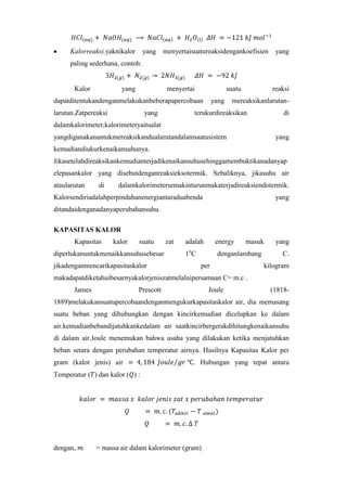 Kalorreaksi,yaknikalor

yang

menyertaisuatureaksidengankoefisien

yang

paling sederhana, contoh:

Kalor

yang

menyertai

suatu

dapatditentukandenganmelakukanbeberapapercobaan
larutan.Zatpereaksi

yang

yang

reaksi

mereaksikanlarutan-

terukurdireaksikan

di

dalamkalorimeter,kalorimeteryaitualat
yangdigunakanuntukmereaksikandualarutandalamsaatusistem

yang

kemudiandiukurkenaikansuhunya.
Jikasetelahdireaksikankemudianterjadikenaikansuhusehinggamembuktikanadanyap
elepasankalor yang disebutdenganreaksieksotermik. Sebaliknya, jikasuhu air
ataularutan

di

dalamkalorimetersemakinturunmakaterjadireaksiendotermik.

Kalorsendiriadalahperpindahanenergiantaraduabenda

yang

ditandaidenganadanyaperubahansuhu.
KAPASITAS KALOR
Kapasitas

kalor

suatu

diperlukanuntukmenaikkansuhusebesar
jikadenganmencarikapasitaskalor

zat

adalah

energy

masuk

1 oC

denganlambang
per

yang
C.

kilogram

makadapatdiketahuibesarnyakalorjeniszatmelaluipersamaan C= m.c .
James

Prescott

Joule

(1818-

1889)melakukansuatupercobaandenganmengukurkapasitaskalor air, dia memasang
suatu beban yang dihubungkan dengan kincirkemudian dicelupkan ke dalam
air.kemudianbebandijatuhkankedalam air saatkincirbergerakdihitungkenaikansuhu
di dalam air.Joule menemukan bahwa usaha yang dilakukan ketika menjatuhkan
beban setara dengan perubahan temperatur airnya. Hasilnya Kapasitas Kalor per
gram (kalor jenis) air

. Hubungan yang tepat antara

Temperatur ( ) dan kalor ( ) :

dengan,

= massa air dalam kalorimeter (gram)

 