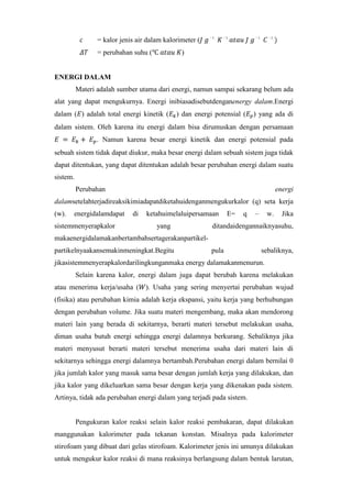 = kalor jenis air dalam kalorimeter (
= perubahan suhu (

1

1

1

1

)

ENERGI DALAM
Materi adalah sumber utama dari energi, namun sampai sekarang belum ada
alat yang dapat mengukurnya. Energi inibiasadisebutdenganenergy dalam.Energi
dalam ( ) adalah total energi kinetik (

) dan energi potensial (

) yang ada di

dalam sistem. Oleh karena itu energi dalam bisa dirumuskan dengan persamaan
. Namun karena besar energi kinetik dan energi potensial pada
sebuah sistem tidak dapat diukur, maka besar energi dalam sebuah sistem juga tidak
dapat ditentukan, yang dapat ditentukan adalah besar perubahan energi dalam suatu
sistem.
Perubahan

energi

dalamsetelahterjadireaksikimiadapatdiketahuidenganmengukurkalor (q) seta kerja
(w).

energidalamdapat

di

sistemmenyerapkalor

ketahuimelaluipersamaan
yang

E=

q

–

w.

Jika

ditandaidengannaiknyasuhu,

makaenergidalamakanbertambahsertagerakanpartikelpartikelnyaakansemakinmeningkat.Begitu

pula

sebaliknya,

jikasistemmenyerapkalordarilingkunganmaka energy dalamakanmenurun.
Selain karena kalor, energi dalam juga dapat berubah karena melakukan
atau menerima kerja/usaha (

). Usaha yang sering menyertai perubahan wujud

(fisika) atau perubahan kimia adalah kerja ekspansi, yaitu kerja yang berhubungan
dengan perubahan volume. Jika suatu materi mengembang, maka akan mendorong
materi lain yang berada di sekitarnya, berarti materi tersebut melakukan usaha,
diman usaha butuh energi sehingga energi dalamnya berkurang. Sebaliknya jika
materi menyusut berarti materi tersebut menerima usaha dari materi lain di
sekitarnya sehingga energi dalamnya bertambah.Perubahan energi dalam bernilai 0
jika jumlah kalor yang masuk sama besar dengan jumlah kerja yang dilakukan, dan
jika kalor yang dikeluarkan sama besar dengan kerja yang dikenakan pada sistem.
Artinya, tidak ada perubahan energi dalam yang terjadi pada sistem.

Pengukuran kalor reaksi selain kalor reaksi pembakaran, dapat dilakukan
manggunakan kalorimeter pada tekanan konstan. Misalnya pada kalorimeter
stirofoam yang dibuat dari gelas stirofoam. Kalorimeter jenis ini umunya dilakukan
untuk mengukur kalor reaksi di mana reaksinya berlangsung dalam bentuk larutan,

 