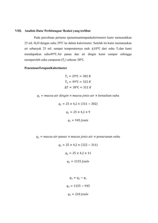 VIII. Analisis Data/ Perhitungan/ Reaksi yang terlibat
Pada percobaan pertama (penentuantetapankalorimeter) kami memasukkan
25 mL H2O dengan suhu 29oC ke dalam kalorimeter. Setelah itu kami memanaskan
air sebanyak 25 mL sampai temperaturnya naik
mendapatkan suhu

dari suhu T1dan kami

.Air panas dan air dingin kami campur sehingga

memperoleh suhu campuran ( ) sebesar
PenentuanTetapanKalorimeter

.

 