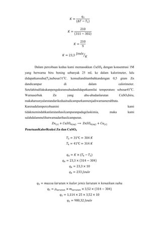 Dalam percobaan kedua kami memasukkan

dengan konsentrasi 1M

yang berwarna biru bening sebanyak 25 mL ke dalam kalorimeter, lalu
didapatkansuhu( )sebesar31oC.
dandicampur

kemudianditambahkandengan

di

0,5

dalam

gram

Zn

calorimeter.

Setelahitudilakukanpengukuransuhudandidapatkannilai temperature sebesar41oC.
Warnaserbuk

Zn

yang

abu-abudanlarutan

CuSO4biru,

makaharusnyalarutandarikeduaitudicampurkanmenjadiwarnamerahbata.
Karenadalampercobaanini
tidakmemindahkanlarutanhasilcampuranpadagelaskimia,
salahdalammelihatwarnadarihasilcampuran.

PenetuanKalorReaksi Zn dan CuSO4

kami
maka

kami

 