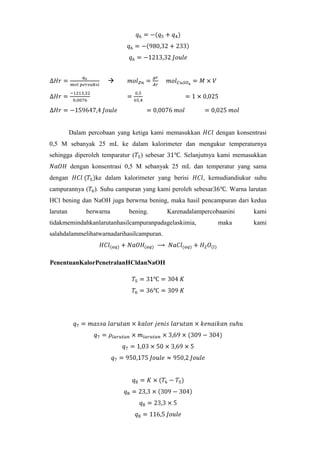 

Dalam percobaan yang ketiga kami memasukkan

dengan konsentrasi

0,5 M sebanyak 25 mL ke dalam kalorimeter dan mengukur temperaturnya
sehingga diperoleh temparatur ( ) sebesar

. Selanjutnya kami memasukkan

dengan konsentrasi 0,5 M sebanyak 25 mL dan temperatur yang sama
dengan

ke dalam kalorimeter yang berisi

, kemudiandiukur suhu

campurannya ( ). Suhu campuran yang kami peroleh sebesar

. Warna larutan

HCl bening dan NaOH juga berwrna bening, maka hasil pencampuran dari kedua
larutan

berwarna

bening.

Karenadalampercobaanini

tidakmemindahkanlarutanhasilcampuranpadagelaskimia,
salahdalammelihatwarnadarihasilcampuran.

PenentuanKalorPenetralanHCldanNaOH

maka

kami
kami

 