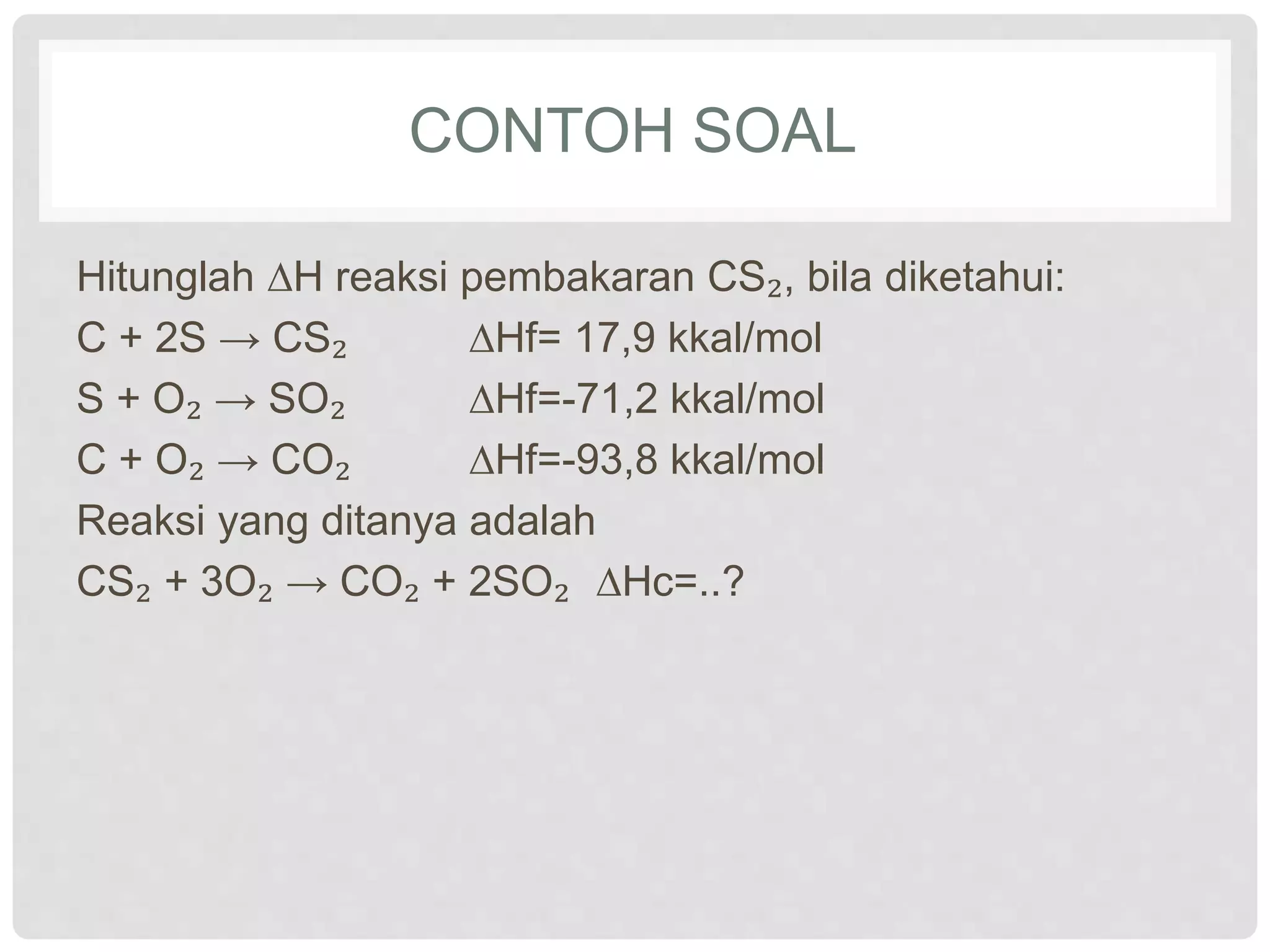 CONTOH SOAL
Hitunglah ∆H reaksi pembakaran CS₂, bila diketahui:
C + 2S → CS₂ ∆Hf= 17,9 kkal/mol
S + O₂ → SO₂ ∆Hf=-71,2 kkal/mol
C + O₂ → CO₂ ∆Hf=-93,8 kkal/mol
Reaksi yang ditanya adalah
CS₂ + 3O₂ → CO₂ + 2SO₂ ∆Hc=..?
 