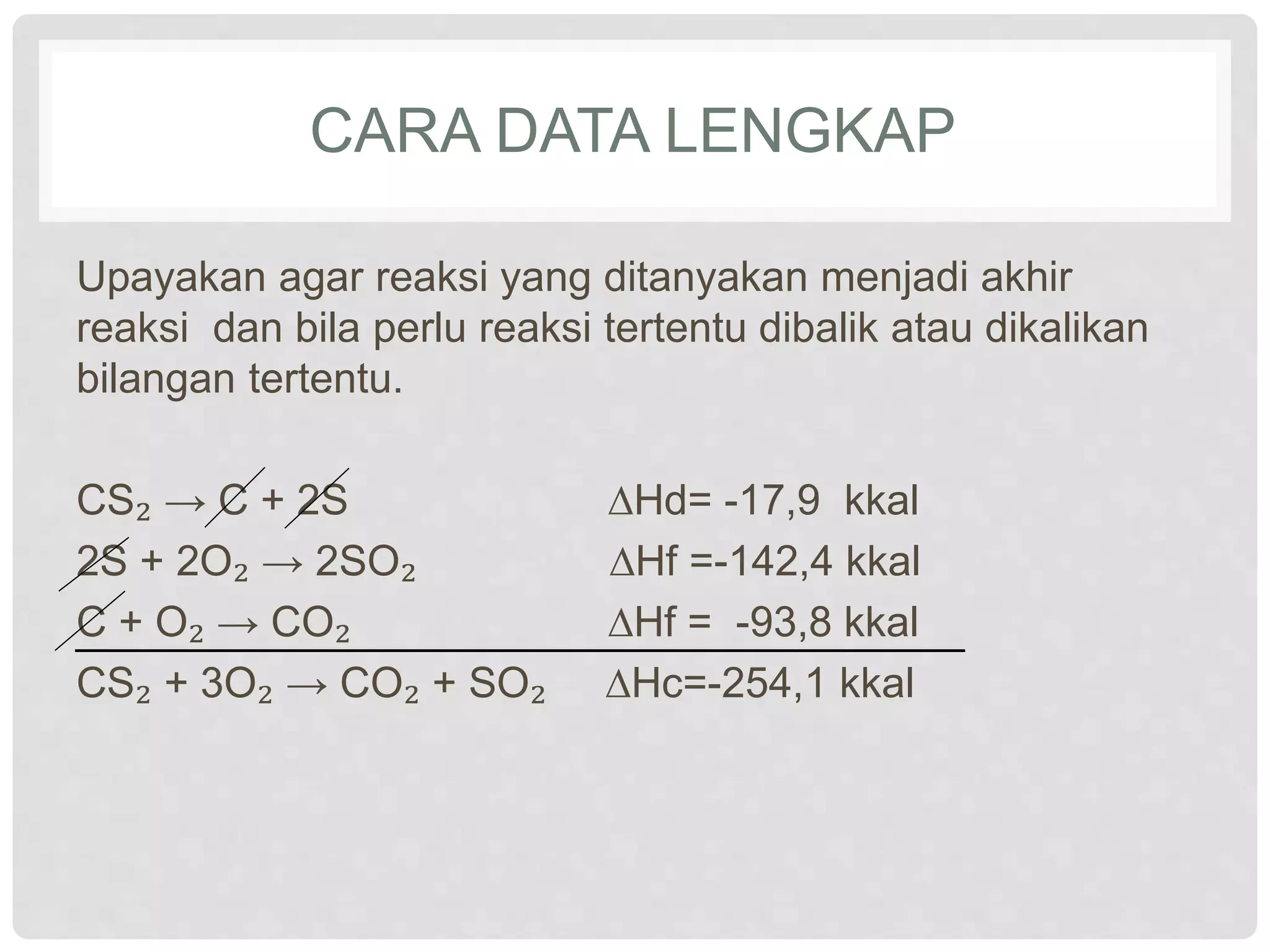 CARA DATA LENGKAP
Upayakan agar reaksi yang ditanyakan menjadi akhir
reaksi dan bila perlu reaksi tertentu dibalik atau dikalikan
bilangan tertentu.
CS₂ → C + 2S ∆Hd= -17,9 kkal
2S + 2O₂ → 2SO₂ ∆Hf =-142,4 kkal
C + O₂ → CO₂ ∆Hf = -93,8 kkal
CS₂ + 3O₂ → CO₂ + SO₂ ∆Hc=-254,1 kkal
 