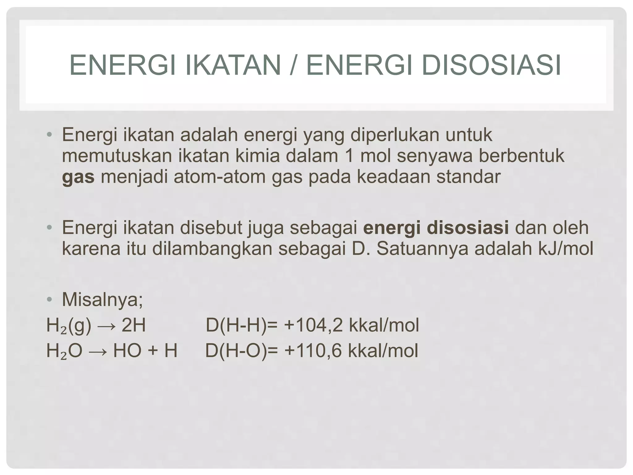 ENERGI IKATAN / ENERGI DISOSIASI
• Energi ikatan adalah energi yang diperlukan untuk
memutuskan ikatan kimia dalam 1 mol senyawa berbentuk
gas menjadi atom-atom gas pada keadaan standar
• Energi ikatan disebut juga sebagai energi disosiasi dan oleh
karena itu dilambangkan sebagai D. Satuannya adalah kJ/mol
• Misalnya;
H₂(g) → 2H D(H-H)= +104,2 kkal/mol
H₂O → HO + H D(H-O)= +110,6 kkal/mol
 