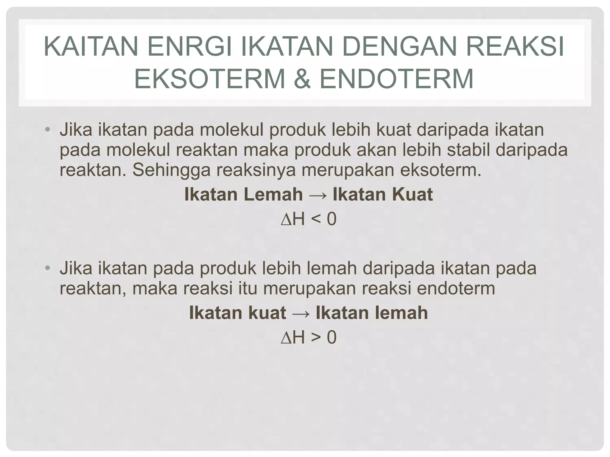 KAITAN ENRGI IKATAN DENGAN REAKSI
EKSOTERM & ENDOTERM
• Jika ikatan pada molekul produk lebih kuat daripada ikatan
pada molekul reaktan maka produk akan lebih stabil daripada
reaktan. Sehingga reaksinya merupakan eksoterm.
Ikatan Lemah → Ikatan Kuat
∆H < 0
• Jika ikatan pada produk lebih lemah daripada ikatan pada
reaktan, maka reaksi itu merupakan reaksi endoterm
Ikatan kuat → Ikatan lemah
∆H > 0
 