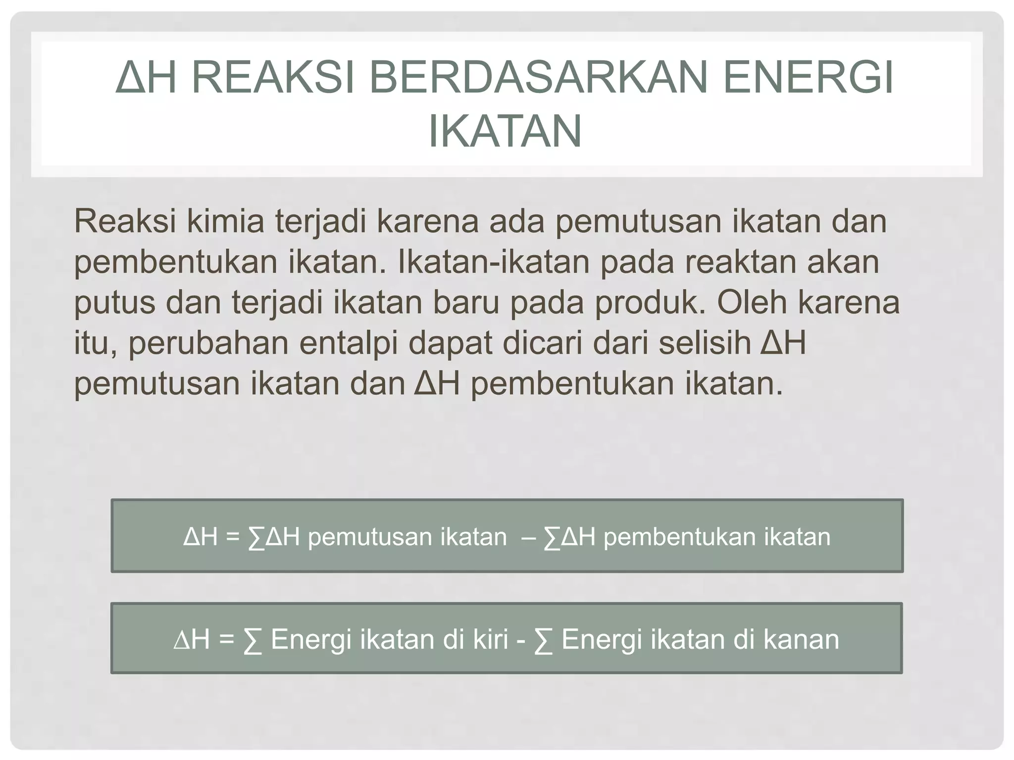 ΔH REAKSI BERDASARKAN ENERGI
IKATAN
Reaksi kimia terjadi karena ada pemutusan ikatan dan
pembentukan ikatan. Ikatan-ikatan pada reaktan akan
putus dan terjadi ikatan baru pada produk. Oleh karena
itu, perubahan entalpi dapat dicari dari selisih ΔH
pemutusan ikatan dan ΔH pembentukan ikatan.
ΔH = ∑ΔH pemutusan ikatan – ∑ΔH pembentukan ikatan
∆H = ∑ Energi ikatan di kiri - ∑ Energi ikatan di kanan
 
