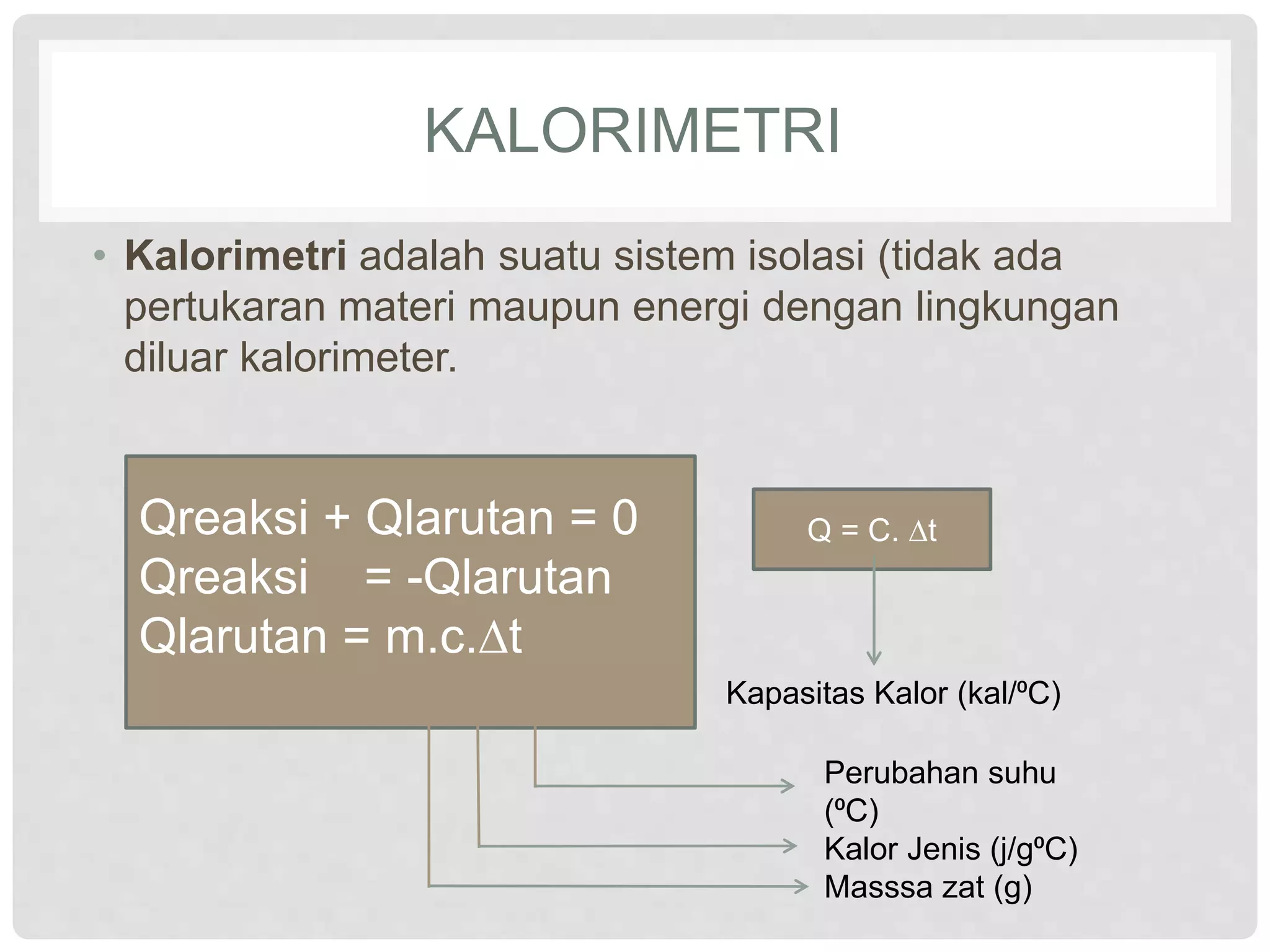 KALORIMETRI
• Kalorimetri adalah suatu sistem isolasi (tidak ada
pertukaran materi maupun energi dengan lingkungan
diluar kalorimeter.
Qreaksi + Qlarutan = 0
Qreaksi = -Qlarutan
Qlarutan = m.c.∆t
Perubahan suhu
(⁰C)
Kalor Jenis (j/g⁰C)
Masssa zat (g)
Q = C. ∆t
Kapasitas Kalor (kal/⁰C)
 