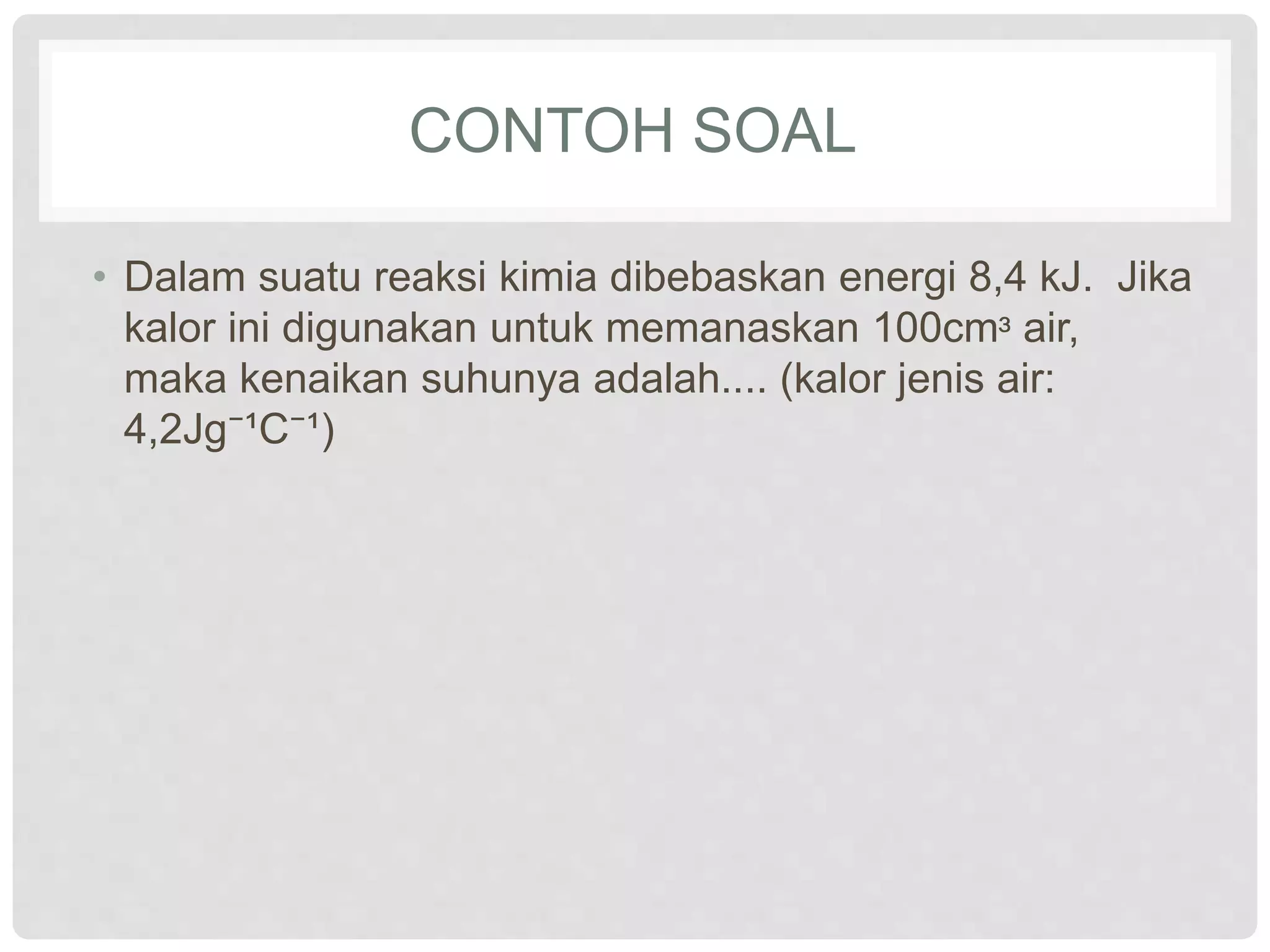 CONTOH SOAL
• Dalam suatu reaksi kimia dibebaskan energi 8,4 kJ. Jika
kalor ini digunakan untuk memanaskan 100cmᶟ air,
maka kenaikan suhunya adalah.... (kalor jenis air:
4,2Jg⁻¹C⁻¹)
 