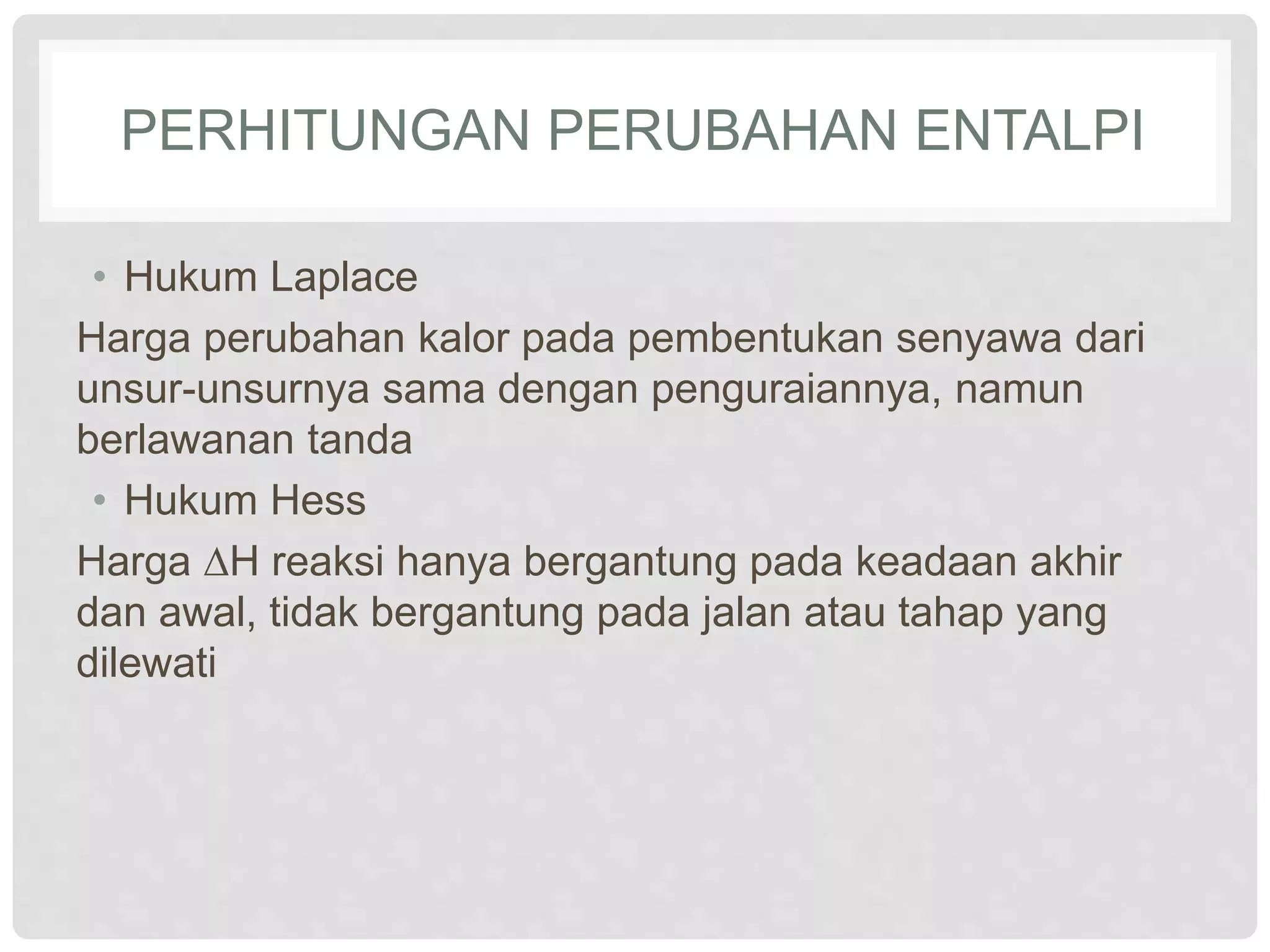 PERHITUNGAN PERUBAHAN ENTALPI
• Hukum Laplace
Harga perubahan kalor pada pembentukan senyawa dari
unsur-unsurnya sama dengan penguraiannya, namun
berlawanan tanda
• Hukum Hess
Harga ∆H reaksi hanya bergantung pada keadaan akhir
dan awal, tidak bergantung pada jalan atau tahap yang
dilewati
 