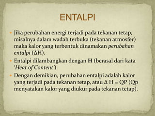  Jika perubahan energi terjadi pada tekanan tetap,
misalnya dalam wadah terbuka (tekanan atmosfer)
maka kalor yang terbentuk dinamakan perubahan
entalpi (ΔH).
 Entalpi dilambangkan dengan H (berasal dari kata
‘Heat of Content’).
 Dengan demikian, perubahan entalpi adalah kalor
yang terjadi pada tekanan tetap, atau Δ H = QP (Qp
menyatakan kalor yang diukur pada tekanan tetap).
 