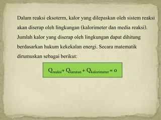 Dalam reaksi eksoterm, kalor yang dilepaskan oleh sistem reaksi
akan diserap oleh lingkungan (kalorimeter dan media reaksi).
Jumlah kalor yang diserap oleh lingkungan dapat dihitung
berdasarkan hukum kekekalan energi. Secara matematik
dirumuskan sebagai berikut:
Qreaksi+ Qlarutan + Qkalorimeter = 0
 