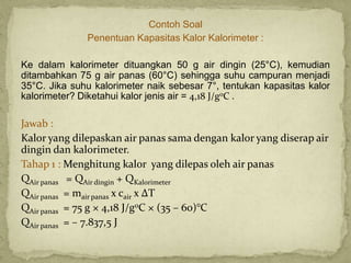 Contoh Soal
Penentuan Kapasitas Kalor Kalorimeter :
Ke dalam kalorimeter dituangkan 50 g air dingin (25°C), kemudian
ditambahkan 75 g air panas (60°C) sehingga suhu campuran menjadi
35°C. Jika suhu kalorimeter naik sebesar 7°, tentukan kapasitas kalor
kalorimeter? Diketahui kalor jenis air = 4,18 J/g0C .
Jawab :
Kalor yang dilepaskan air panas sama dengan kalor yang diserap air
dingin dan kalorimeter.
Tahap 1 : Menghitung kalor yang dilepas oleh air panas
QAir panas = QAir dingin + QKalorimeter
QAir panas = mair panas x cair x ΔT
QAir panas = 75 g × 4,18 J/g0C × (35 – 60)°C
QAir panas = – 7.837,5 J
 