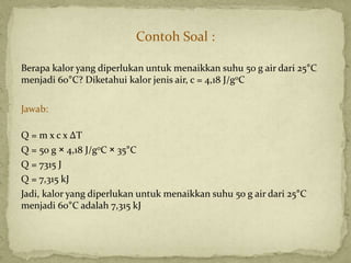 Contoh Soal :
Berapa kalor yang diperlukan untuk menaikkan suhu 50 g air dari 25°C
menjadi 60°C? Diketahui kalor jenis air, c = 4,18 J/g0C
Jawab:
Q = m x c x ΔT
Q = 50 g × 4,18 J/g0C × 35°C
Q = 7315 J
Q = 7,315 kJ
Jadi, kalor yang diperlukan untuk menaikkan suhu 50 g air dari 25°C
menjadi 60°C adalah 7,315 kJ
 