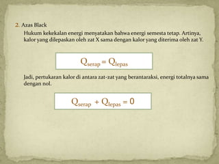 2. Azas Black
Hukum kekekalan energi menyatakan bahwa energi semesta tetap. Artinya,
kalor yang dilepaskan oleh zat X sama dengan kalor yang diterima oleh zat Y.
Jadi, pertukaran kalor di antara zat-zat yang berantaraksi, energi totalnya sama
dengan nol.
Qserap = Qlepas
Qserap + Qlepas = 0
 