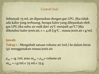 Contoh Soal
Sebanyak 75 mL air dipanaskan dengan gas LPG. Jika tidak
ada kalor yang terbuang, berapa kalor yang dilepaskan oleh
gas LPG jika suhu air naik dari 25°C menjadi 90°C? Jika
diketahui kalor jenis air, c = 4,18 J/g0C , massa jenis air 1 g/mL
Jawab:
Tahap 1 : Mengubah satuan volume air (mL) ke dalam berat
(g) menggunakan massa jenis air.
ρair = 1g /mL atau mair = ρair× volume air
mair = 1 g/mL× 75 mL= 75 g
 