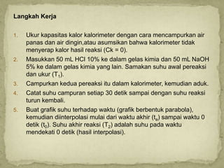 Langkah Kerja
1. Ukur kapasitas kalor kalorimeter dengan cara mencampurkan air
panas dan air dingin,atau asumsikan bahwa kalorimeter tidak
menyerap kalor hasil reaksi (Ck = 0).
2. Masukkan 50 mL HCl 10% ke dalam gelas kimia dan 50 mL NaOH
5% ke dalam gelas kimia yang lain. Samakan suhu awal pereaksi
dan ukur (T1).
3. Campurkan kedua pereaksi itu dalam kalorimeter, kemudian aduk.
4. Catat suhu campuran setiap 30 detik sampai dengan suhu reaksi
turun kembali.
5. Buat grafik suhu terhadap waktu (grafik berbentuk parabola),
kemudian diinterpolasi mulai dari waktu akhir (ta) sampai waktu 0
detik (t0). Suhu akhir reaksi (T2) adalah suhu pada waktu
mendekati 0 detik (hasil interpolasi).
 