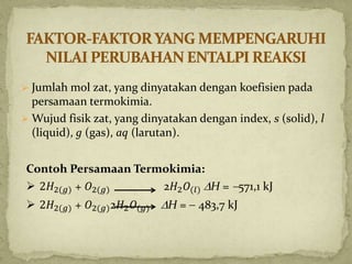  Jumlah mol zat, yang dinyatakan dengan koefisien pada
persamaan termokimia.
 Wujud fisik zat, yang dinyatakan dengan index, s (solid), l
(liquid), g (gas), aq (larutan).
Contoh Persamaan Termokimia:
 2𝐻2(𝑔) + 𝑂2(𝑔) 2𝐻2 𝑂(𝑙) H = 571,1 kJ
 2𝐻2(𝑔) + 𝑂2(𝑔)2𝐻2 𝑂(𝑔) H =  483,7 kJ
 