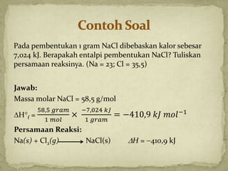Pada pembentukan 1 gram NaCl dibebaskan kalor sebesar
7,024 kJ. Berapakah entalpi pembentukan NaCl? Tuliskan
persamaan reaksinya. (Na = 23; Cl = 35,5)
Jawab:
Massa molar NaCl = 58,5 g/mol
Hf =
58,5 𝑔𝑟𝑎𝑚
1 𝑚𝑜𝑙
×
−7,024 𝑘𝐽
1 𝑔𝑟𝑎𝑚
= −410,9 𝑘𝐽 𝑚𝑜𝑙−1
Persamaan Reaksi:
Na(s) + Cl2(g) NaCl(s) H = 410,9 kJ
 