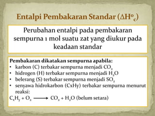 Perubahan entalpi pada pembakaran
sempurna 1 mol suatu zat yang diukur pada
keadaan standar
Pembakaran dikatakan sempurna apabila:
• karbon (C) terbakar sempurna menjadi CO2
• hidrogen (H) terbakar sempurna menjadi H2O
• belerang (S) terbakar sempurna menjadi SO2
• senyawa hidrokarbon (CxHy) terbakar sempurna menurut
reaksi:
CxHy + O2 CO2 + H2O (belum setara)
 