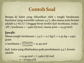 Berapa kJ kalor yang dihasilkan oleh 1 tangki kendaraan
bermotor yang memiliki volume 3,5 L, jika massa jenis bensin
adalah 0,7 kG/L? (Anggap bensi terdiri dari isooktana, maka:
H0
c isooktana = 5460 kJ/mol, massa jenis = 114 g/mol)
Jawab:
Massa tangki kendaraan = 3,5 L  0,7 kg/L = 2,45 kg = 2450
gram
n isooktana =
2450 𝑔𝑟𝑎𝑚
114 𝑔/𝑚𝑜𝑙
= 21,49 mol
Jadi, kalor yang dibebaskan pada pembakaran 3,5 L bensin
adalah:
= 21,49 mol  (5460) kJ/mol
=  117335,4 kJ
 