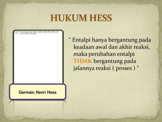 “ Entalpi hanya bergantung pada
keadaan awal dan akhir reaksi,
maka perubahan entalpi
TIDAK bergantung pada
jalannya reaksi ( proses ) “
Germain Henri Hess
 