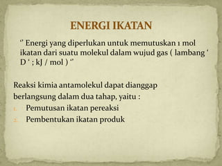 ‘’ Energi yang diperlukan untuk memutuskan 1 mol
ikatan dari suatu molekul dalam wujud gas ( lambang ‘
D ‘ ; kJ / mol ) ‘’
Reaksi kimia antamolekul dapat dianggap
berlangsung dalam dua tahap, yaitu :
1. Pemutusan ikatan pereaksi
2. Pembentukan ikatan produk
 