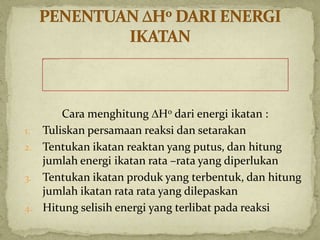 Cara menghitung H0 dari energi ikatan :
1. Tuliskan persamaan reaksi dan setarakan
2. Tentukan ikatan reaktan yang putus, dan hitung
jumlah energi ikatan rata –rata yang diperlukan
3. Tentukan ikatan produk yang terbentuk, dan hitung
jumlah ikatan rata rata yang dilepaskan
4. Hitung selisih energi yang terlibat pada reaksi
 