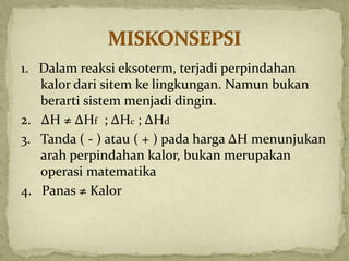 1. Dalam reaksi eksoterm, terjadi perpindahan
kalor dari sitem ke lingkungan. Namun bukan
berarti sistem menjadi dingin.
2. ΔH ≠ ΔHf ; ΔHc ; ΔHd
3. Tanda ( - ) atau ( + ) pada harga ΔH menunjukan
arah perpindahan kalor, bukan merupakan
operasi matematika
4. Panas ≠ Kalor
 