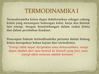 Termodinamika kimia dapat didefenisikan sebagai cabang
kimia yang menangani hubungan kalor, kerja dan bentuk
lain energi, dengan kesetimbangan dalam reaksi kimia
dan dalam perubahan keadaan.
Penerapan hukum termodinamika pertama dalam bidang
kimia merupakan bahan kajian dari termokimia.
“Energi tidak dapat diciptakan atau dimusnahkan, tetapi
dapat diubah dari satu bentuk ke bentuk yang lain, atau
energi alam semesta adalah konstan.”
 