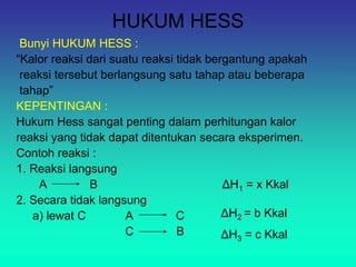 HUKUM HESS
Bunyi HUKUM HESS :
“Kalor reaksi dari suatu reaksi tidak bergantung apakah
reaksi tersebut berlangsung satu tahap atau beberapa
tahap”
KEPENTINGAN :
Hukum Hess sangat penting dalam perhitungan kalor
reaksi yang tidak dapat ditentukan secara eksperimen.
Contoh reaksi :
1. Reaksi langsung
A B ΔH1 = x Kkal
2. Secara tidak langsung
a) lewat C A C
C B
ΔH2 = b Kkal
ΔH3 = c Kkal
 