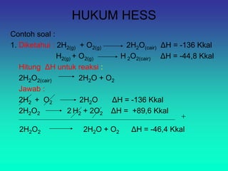 HUKUM HESS
Contoh soal :
1. Diketahui : 2H2(g) + O2(g) 2H2O(cair) ΔH = -136 Kkal
H2(g) + O2(g) H 2O2(cair) ΔH = -44,8 Kkal
Hitung ΔH untuk reaksi :
2H2O2(cair) 2H2O + O2
Jawab :
2H2 + O2 2H2O ΔH = -136 Kkal
2H2O2 2 H2 + 2O2 ΔH = +89,6 Kkal
+
2H2O2 2H2O + O2 ΔH = -46,4 Kkal
 