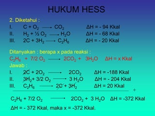 HUKUM HESS
2. Diketahui :
I. C + O2 CO2 ΔH = - 94 Kkal
II. H2 + ½ O2 H2O ΔH = - 68 Kkal
III. 2C + 3H2 C2H6 ΔH = - 20 Kkal
Ditanyakan : berapa x pada reaksi :
C2H6 + 7/2 O2 2CO2 + 3H2O ΔH = x Kkal
Jawab :
I. 2C + 2O2 2CO2 ΔH = -188 Kkal
II. 3H2+ 3/2 O2 3 H2O ΔH = - 204 Kkal
III. C2H6 2C + 3H2 ΔH = 20 Kkal
+
C2H6 + 7/2 O2 2CO2 + 3 H2O ΔH = -372 Kkal
ΔH = - 372 Kkal, maka x = -372 Kkal.
 