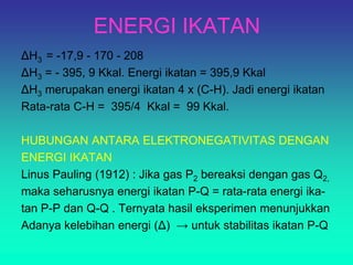 ENERGI IKATAN
ΔH3 = -17,9 - 170 - 208
ΔH3 = - 395, 9 Kkal. Energi ikatan = 395,9 Kkal
ΔH3 merupakan energi ikatan 4 x (C-H). Jadi energi ikatan
Rata-rata C-H = 395/4 Kkal = 99 Kkal.
HUBUNGAN ANTARA ELEKTRONEGATIVITAS DENGAN
ENERGI IKATAN
Linus Pauling (1912) : Jika gas P2 bereaksi dengan gas Q2,
maka seharusnya energi ikatan P-Q = rata-rata energi ika-
tan P-P dan Q-Q . Ternyata hasil eksperimen menunjukkan
Adanya kelebihan energi (Δ) → untuk stabilitas ikatan P-Q
 