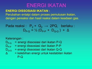 ENERGI IKATAN
ENERGI DISSOSIASI IKATAN :
Perubahan entalpi dalam proses pemutusan ikatan,
dengan pereaksi dan hasil reaksi dalam keadaan gas.
Pada reaksi : P2 + Q2 → 2PQ, berlaku :
DP-Q = ½ (DP-P + DQ-Q ) + Δ
Keterangan :
DP-Q = energi dissosiasi dari ikatan P-Q
DP-P = energi dissosiasi dari ikatan P-P
DQ-Q = energi dissosiasi dari ikatan Q-Q
Δ = kelebihan energi untuk kestabilan ikatan
P-Q
 