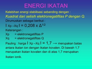 ENERGI IKATAN
Kelebihan energi stabilisasi sebanding dengan :
Kuadrat dari selisih elektronegatifitas P dengan Q.
Dirumuskan sebagai berikut :
I Xp –Xq I = 0,208 x Δ1/2
Keterangan :
Xp = elektronegatifitas P
Xq = elektronegatifitas Q
Pauling : harga I Xp –Xq I = 1,7 → merupakan batas
antara ikatan ion dengan ikatan kovalen. Di bawah 1,7
merupakan ikatan kovalen dan di atas 1,7 merupakan
Ikatan ionik.
 