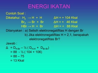ENERGI IKATAN
Contoh Soal :
Diketahui : H2 → H + H ΔH = + 104 Kkal
Br2 → Br + Br ΔH = + 46 Kkal
HBr → H + Br ΔH = + 88 Kkal
Ditanyakan : a) Selisih elektronegatifitas H dengan Br
b) Jika elektronegatifitas H = 2,1, berapakah
elektronegatifitas Br?
Jawab :
Δ = DH-Br – ½ ( DH-H + DBr-Br)
= 88 - ½ ( 104 + 106)
= 88 – 75
= 13 Kkal
 