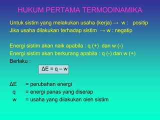 HUKUM PERTAMA TERMODINAMIKA
Untuk sistim yang melakukan usaha (kerja) → w : positip
Jika usaha dilakukan terhadap sistim → w : negatip
Energi sistim akan naik apabila : q (+) dan w (-)
Energi sistim akan berkurang apabila : q (-) dan w (+)
Berlaku :
ΔE = q – w
ΔE = perubahan energi
q = energi panas yang diserap
w = usaha yang dilakukan oleh sistim
 