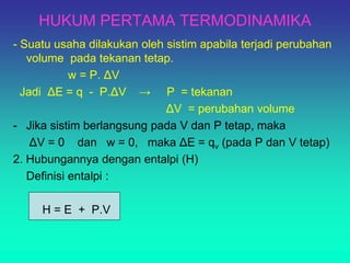 HUKUM PERTAMA TERMODINAMIKA
- Suatu usaha dilakukan oleh sistim apabila terjadi perubahan
volume pada tekanan tetap.
w = P. ΔV
Jadi ΔE = q - P.ΔV → P = tekanan
ΔV = perubahan volume
- Jika sistim berlangsung pada V dan P tetap, maka
ΔV = 0 dan w = 0, maka ΔE = qv (pada P dan V tetap)
2. Hubungannya dengan entalpi (H)
Definisi entalpi :
H = E + P.V
 