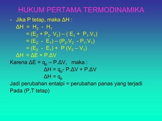 HUKUM PERTAMA TERMODINAMIKA
- Jika P tetap, maka ΔH :
ΔH = H2 - H1
= (E2 + P2. V2) – ( E1 + P1.V1)
= (E2 - E1) – (P2.V2 - P1.V1)
= (E2 - E1) + P (V2 – V1)
ΔH = ΔE + P.ΔV
Karena ΔE = qp – P.ΔV, maka :
ΔH = qp- P.ΔV + P.ΔV
ΔH = qp
Jadi perubahan entalpi = perubahan panas yang terjadi
Pada (P,T tetap)
 