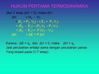 HUKUM PERTAMA TERMODINAMIKA
Jika V tetap (ΔV = 0), maka ΔH :
ΔH = H2 - H1
=(E2 + P2. V2) – ( E1 + P1.V1)
= (E2 - E1) – (P2.V2 - P1.V1)
= (E2 - E1) + P (V2 – V1)
ΔH = ΔE + P.ΔV
Karena : ΔE = qv dan ΔV = 0, maka ΔH = qv
Jadi perubahan entalpi sama dengan perubahan panas
Yang terjadi pada (V,T tetap).
 