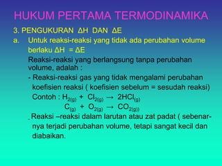 HUKUM PERTAMA TERMODINAMIKA
3. PENGUKURAN ΔH DAN ΔE
a. Untuk reaksi-reaksi yang tidak ada perubahan volume
berlaku ΔH = ΔE
Reaksi-reaksi yang berlangsung tanpa perubahan
volume, adalah :
- Reaksi-reaksi gas yang tidak mengalami perubahan
koefisien reaksi ( koefisien sebelum = sesudah reaksi)
Contoh : H2(g) + Cl2(g) → 2HCl(g)
C(g) + O2(g) → CO2(g))
- Reaksi –reaksi dalam larutan atau zat padat ( sebenar-
nya terjadi perubahan volume, tetapi sangat kecil dan
diabaikan.
 