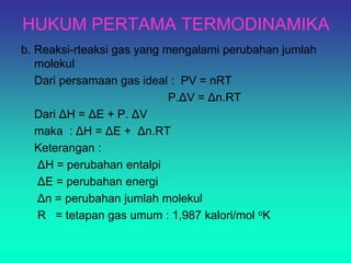 HUKUM PERTAMA TERMODINAMIKA
b. Reaksi-rteaksi gas yang mengalami perubahan jumlah
molekul
Dari persamaan gas ideal : PV = nRT
P.ΔV = Δn.RT
Dari ΔH = ΔE + P. ΔV
maka : ΔH = ΔE + Δn.RT
Keterangan :
ΔH = perubahan entalpi
ΔE = perubahan energi
Δn = perubahan jumlah molekul
R = tetapan gas umum : 1,987 kalori/mol oK
 