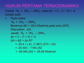 HUKUM PERTAMA TERMODINAMIKA
Contoh : N2 + 3H2 → 2NH3, maka Δn = 2 – (1 + 3) = -2
Contoh soal :
1. Pada reaksi :
N2 + 3H2 → 2NH3.
Besarnya ΔE = -25,4 Kkal/mol pada suhu 250C.
Ditanyakan : ΔH.
Jawab : N2 + 3H2 → 2NH3.
Δn = 2 – (1 + 3) = -2
ΔH = ΔE + Δn.RT
= -25,4 + (-2). (1,987) (273 + 25)
= -25.400 – 1184,252
= -26.584,252 = -26,58 Kkal/mol
 