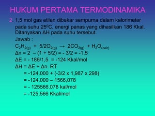 HUKUM PERTAMA TERMODINAMIKA
2. 1,5 mol gas etilen dibakar sempurna dalam kalorimeter
pada suhu 250C, energi panas yang dihasilkan 186 Kkal.
Ditanyakan ΔH pada suhu tersebut.
Jawab :
C2H2(g) + 5/2O2(g) → 2CO2(g) + H2O(cair)
Δn = 2 – (1 + 5/2) = - 3/2 = -1,5
ΔE = - 186/1,5 = -124 Kkal/mol
ΔH = ΔE + Δn. RT
= -124.000 + (-3/2 x 1,987 x 298)
= -124.000 – 1566,078
= - 125566,078 kal/mol
= -125,566 Kkal/mol
 