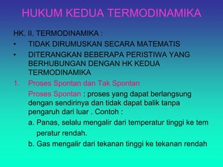 HUKUM KEDUA TERMODINAMIKA
HK. II. TERMODINAMIKA :
• TIDAK DIRUMUSKAN SECARA MATEMATIS
• DITERANGKAN BEBERAPA PERISTIWA YANG
BERHUBUNGAN DENGAN HK KEDUA
TERMODINAMIKA
1. Proses Spontan dan Tak Spontan
Proses Spontan : proses yang dapat berlangsung
dengan sendirinya dan tidak dapat balik tanpa
pengaruh dari luar . Contoh :
a. Panas, selalu mengalir dari temperatur tinggi ke tem
peratur rendah.
b. Gas mengalir dari tekanan tinggi ke tekanan rendah
 