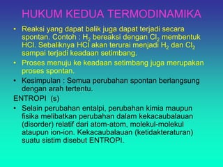HUKUM KEDUA TERMODINAMIKA
• Reaksi yang dapat balik juga dapat terjadi secara
spontan. Contoh : H2 bereaksi dengan Cl2 membentuk
HCl. Sebaliknya HCl akan terurai menjadi H2 dan Cl2
sampai terjadi keadaan setimbang.
• Proses menuju ke keadaan setimbang juga merupakan
proses spontan.
• Kesimpulan : Semua perubahan spontan berlangsung
dengan arah tertentu.
ENTROPI (s)
• Selain perubahan entalpi, perubahan kimia maupun
fisika melibatkan perubahan dalam kekacaubalauan
(disorder) relatif dari atom-atom, molekul-molekul
ataupun ion-ion. Kekacaubalauan (ketidakteraturan)
suatu sistim disebut ENTROPI.
 