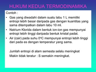 HUKUM KEDUA TERMODINAMIKA
Contoh :
• Gas yang diwadahi dalam suatu labu 1 L memiliki
entropi lebih besar daripada gas dengan kuantitas yang
sama ditempatkan dalam labu 10 ml.
• Natrium Klorida dalam bentuk ion-ion gas mempunyai
entropi lebih tinggi daripada bentuk kristal padat.
• Air (cair) pada suhu 0oC mempunyai entropi lebih tinggi
dari pada es dengan temperatur yang sama.
Jumlah entropi di alam semesta selalu meningkat
Makin tidak teratur : S semakin meningkat.
 