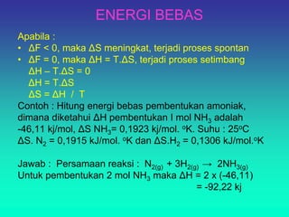 ENERGI BEBAS
Apabila :
• ΔF < 0, maka ΔS meningkat, terjadi proses spontan
• ΔF = 0, maka ΔH = T.ΔS, terjadi proses setimbang
ΔH – T.ΔS = 0
ΔH = T.ΔS
ΔS = ΔH / T
Contoh : Hitung energi bebas pembentukan amoniak,
dimana diketahui ΔH pembentukan I mol NH3 adalah
-46,11 kj/mol, ΔS NH3= 0,1923 kj/mol. oK. Suhu : 25oC
ΔS. N2 = 0,1915 kJ/mol. oK dan ΔS.H2 = 0,1306 kJ/mol.oK
Jawab : Persamaan reaksi : N2(g) + 3H2(g) → 2NH3(g)
Untuk pembentukan 2 mol NH3 maka ΔH = 2 x (-46,11)
= -92,22 kj
 