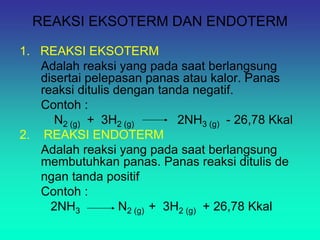 REAKSI EKSOTERM DAN ENDOTERM
1. REAKSI EKSOTERM
Adalah reaksi yang pada saat berlangsung
disertai pelepasan panas atau kalor. Panas
reaksi ditulis dengan tanda negatif.
Contoh :
N2 (g) + 3H2 (g) 2NH3 (g) - 26,78 Kkal
2. REAKSI ENDOTERM
Adalah reaksi yang pada saat berlangsung
membutuhkan panas. Panas reaksi ditulis de
ngan tanda positif
Contoh :
2NH3 N2 (g) + 3H2 (g) + 26,78 Kkal
 
